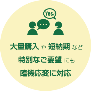 大量購入や短納期など特別なご要望にも臨機応変に対応